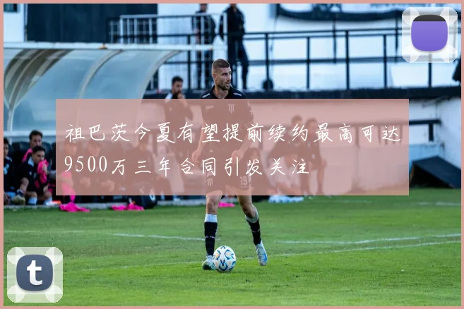 祖巴茨今夏有望提前续约最高可达9500万三年合同引发关注