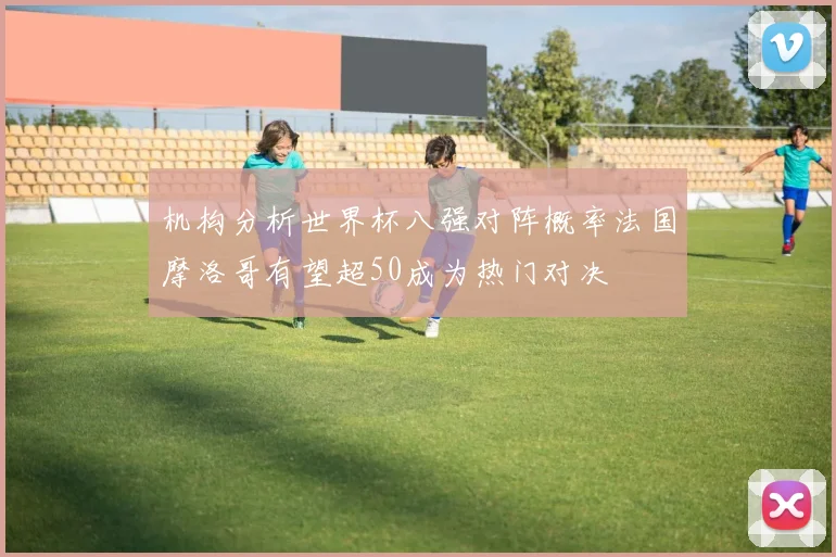 机构分析世界杯八强对阵概率法国摩洛哥有望超50成为热门对决