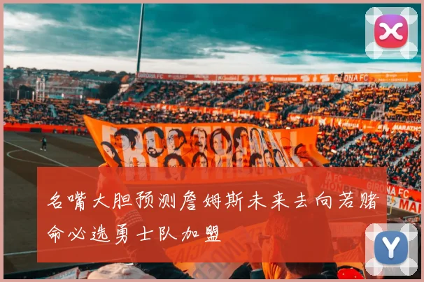 名嘴大胆预测詹姆斯未来去向若赌命必选勇士队加盟