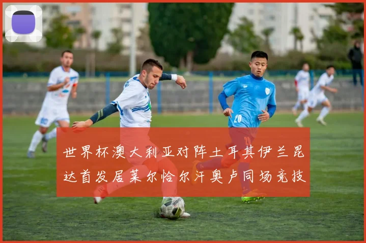 世界杯澳大利亚对阵土耳其伊兰昆达首发居莱尔恰尔汗奥卢同场竞技