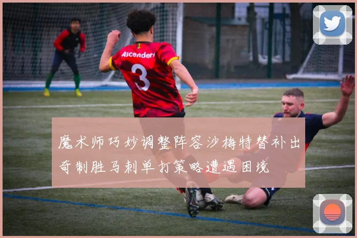 魔术师巧妙调整阵容沙梅特替补出奇制胜马刺单打策略遭遇困境