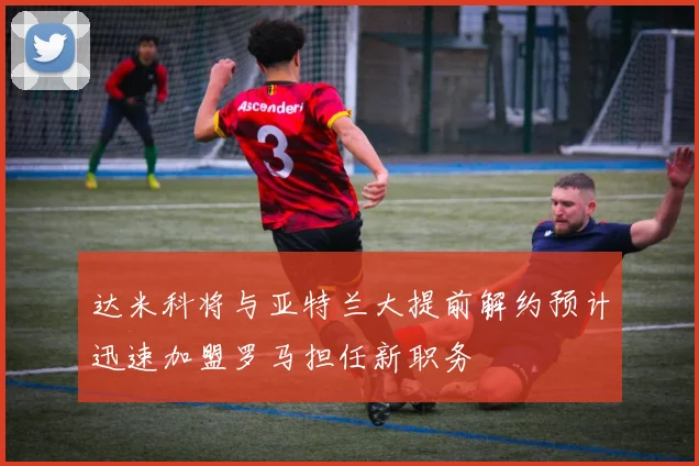 达米科将与亚特兰大提前解约预计迅速加盟罗马担任新职务