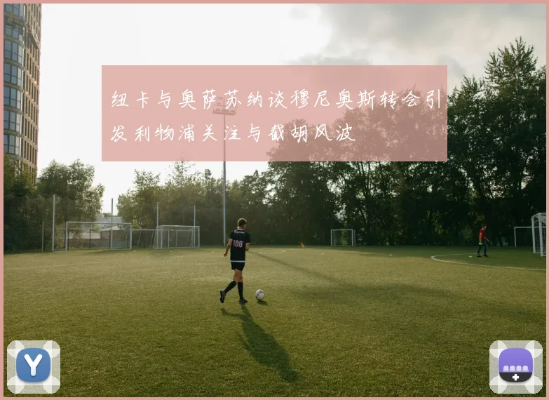 纽卡与奥萨苏纳谈穆尼奥斯转会引发利物浦关注与截胡风波