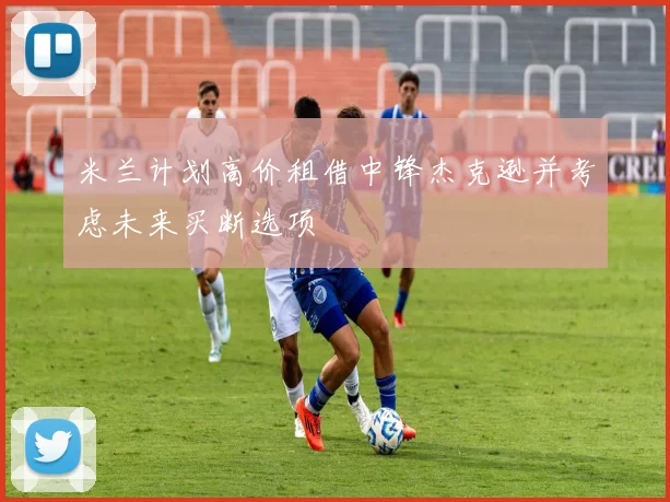 米兰计划高价租借中锋杰克逊并考虑未来买断选项