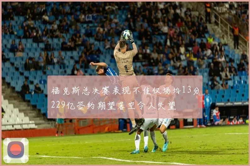 福克斯总决赛表现不佳仅场均13分229亿签约期望落空令人失望