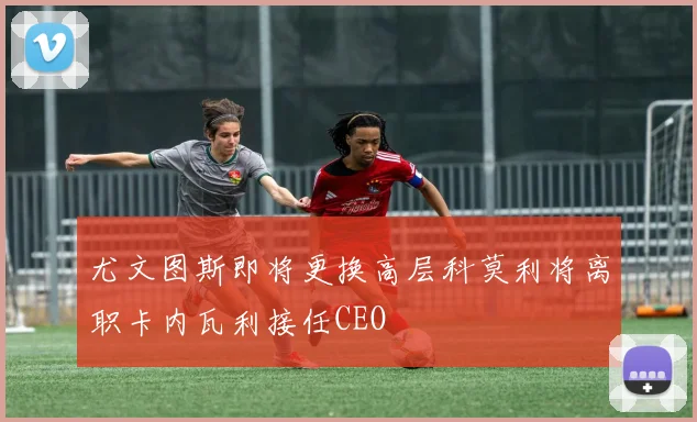 尤文图斯即将更换高层科莫利将离职卡内瓦利接任CEO