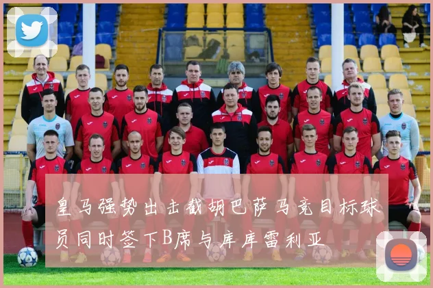 皇马强势出击截胡巴萨马竞目标球员同时签下B席与库库雷利亚