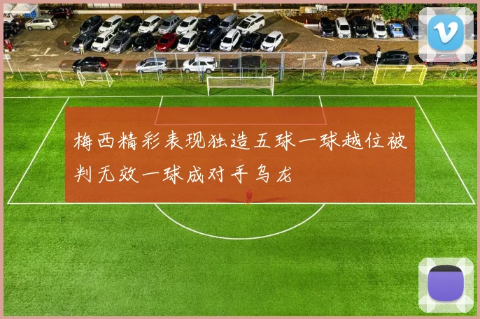 梅西精彩表现独造五球一球越位被判无效一球成对手乌龙